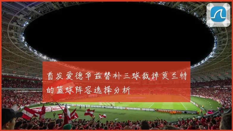 首发爱德华兹替补三球裁掉莫兰特的篮球阵容选择分析