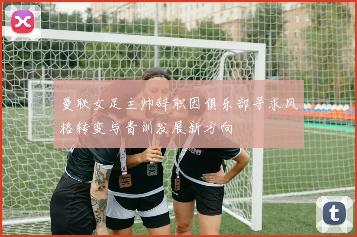 曼联女足主帅辞职因俱乐部寻求风格转变与青训发展新方向