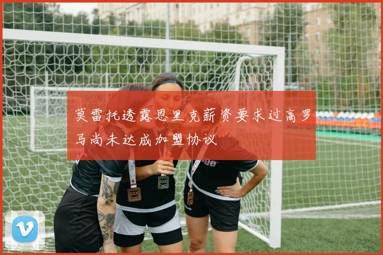 莫雷托透露恩里克薪资要求过高罗马尚未达成加盟协议
